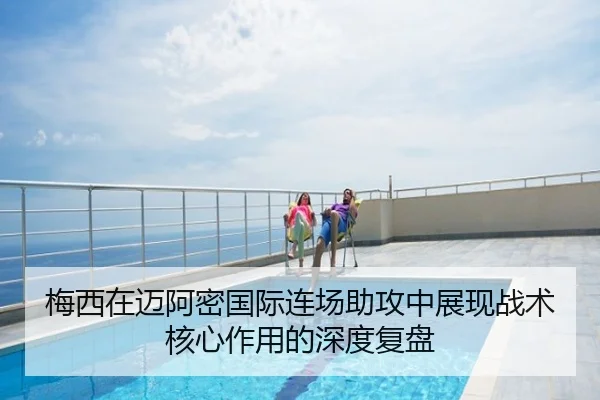 梅西在迈阿密国际连场助攻中展现战术核心作用的深度复盘