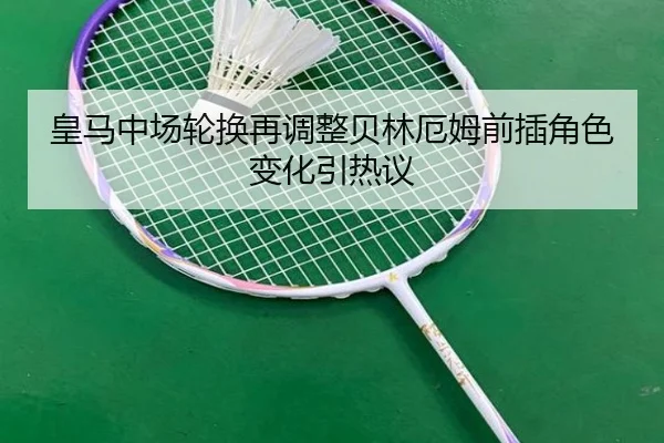 皇马中场轮换再调整贝林厄姆前插角色变化引热议